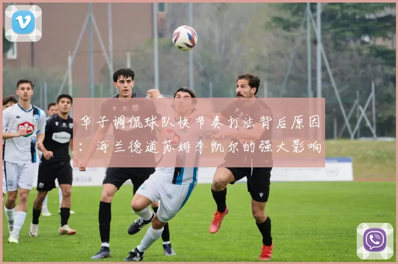 华子调侃球队快节奏打法背后原因：海兰德道苏姆李凯尔的强大影响力