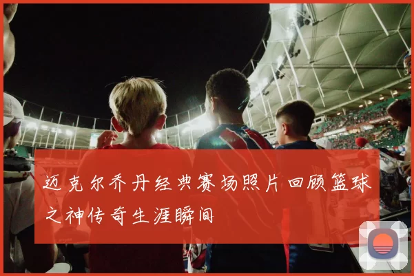 迈克尔乔丹经典赛场照片回顾篮球之神传奇生涯瞬间