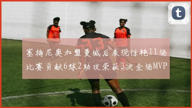 塞梅尼奥加盟曼城后表现惊艳11场比赛贡献6球2助攻荣获3次全场MVP