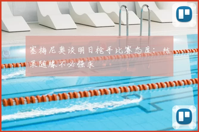 塞梅尼奥谈明日枪手比赛态度：结果随缘不必强求