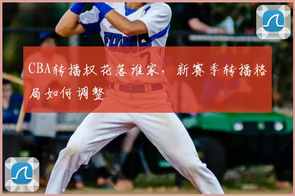 CBA转播权花落谁家，新赛季转播格局如何调整