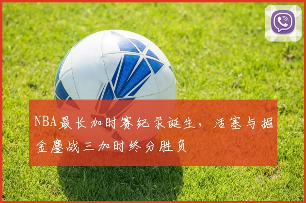 NBA最长加时赛纪录诞生，活塞与掘金鏖战三加时终分胜负