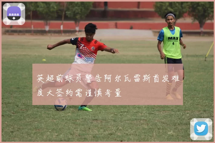 英超前球员警告阿尔瓦雷斯首发难度大签约需谨慎考量