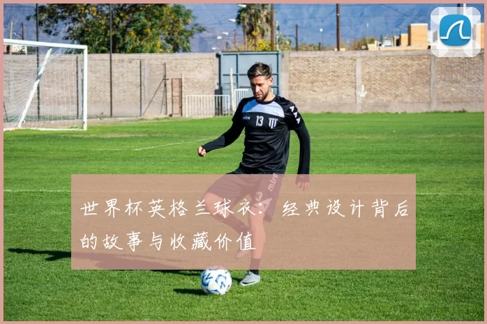 世界杯英格兰球衣：经典设计背后的故事与收藏价值