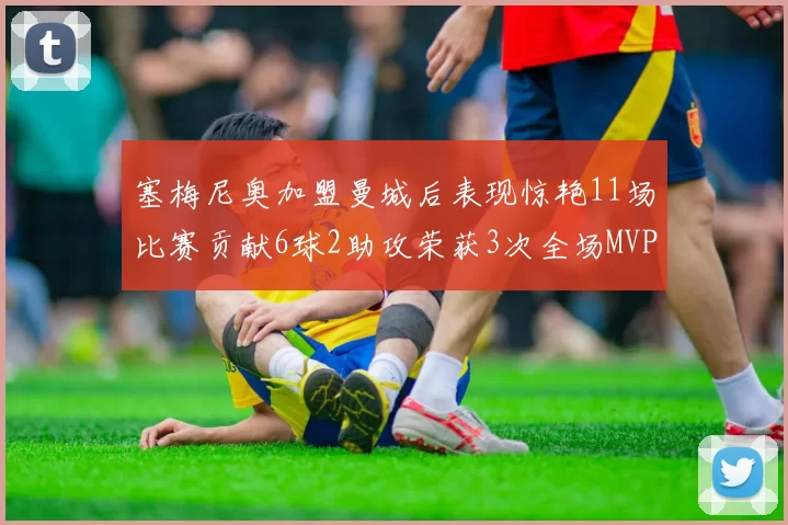 塞梅尼奥加盟曼城后表现惊艳11场比赛贡献6球2助攻荣获3次全场MVP