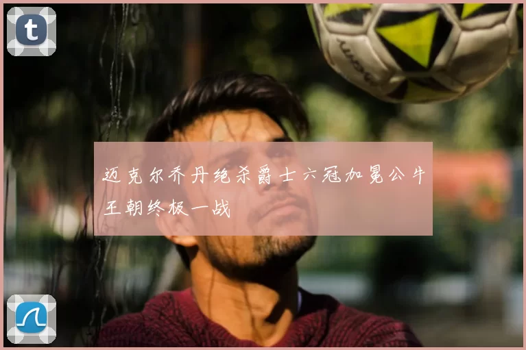 迈克尔乔丹绝杀爵士六冠加冕公牛王朝终极一战