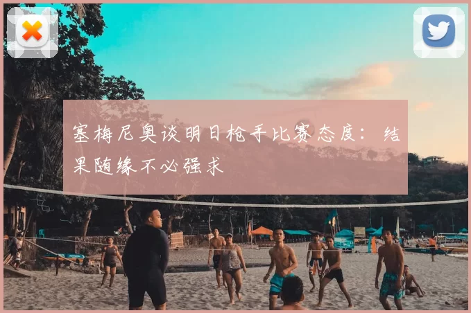 塞梅尼奥谈明日枪手比赛态度：结果随缘不必强求