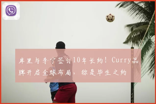 库里与李宁签订10年长约!Curry品牌开启全球布局,称是毕生之约
