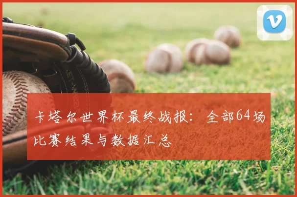卡塔尔世界杯最终战报：全部64场比赛结果与数据汇总