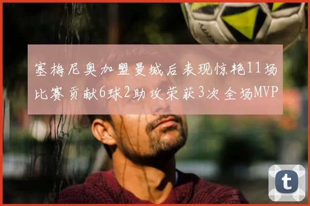 塞梅尼奥加盟曼城后表现惊艳11场比赛贡献6球2助攻荣获3次全场MVP