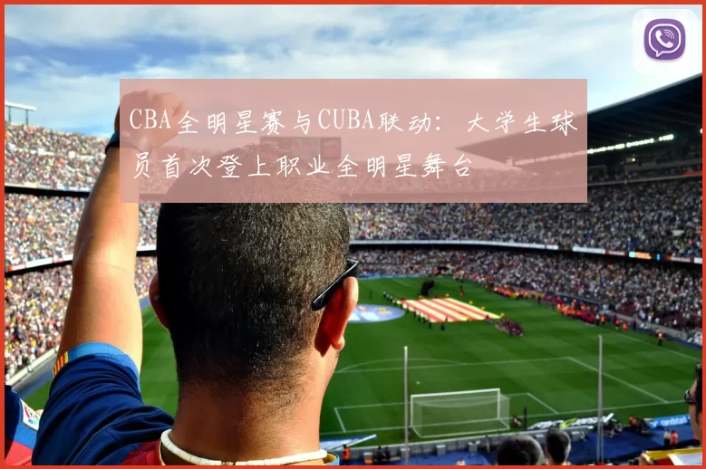CBA全明星赛与CUBA联动：大学生球员首次登上职业全明星舞台