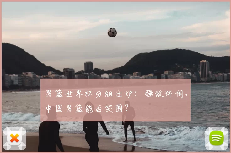 男篮世界杯分组出炉:强敌环伺,中国男篮能否突围?
