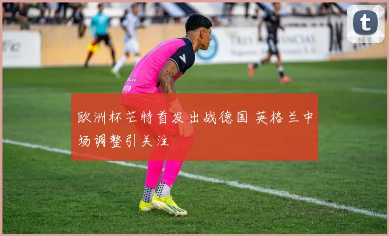 欧洲杯芒特首发出战德国 英格兰中场调整引关注
