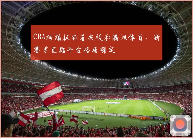 CBA转播权花落央视和腾讯体育,新赛季直播平台格局确定
