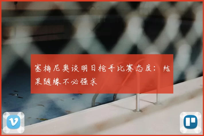 塞梅尼奥谈明日枪手比赛态度:结果随缘不必强求